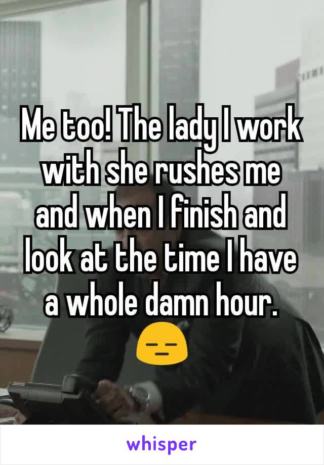 Me too! The lady I work with she rushes me and when I finish and look at the time I have a whole damn hour. 😑