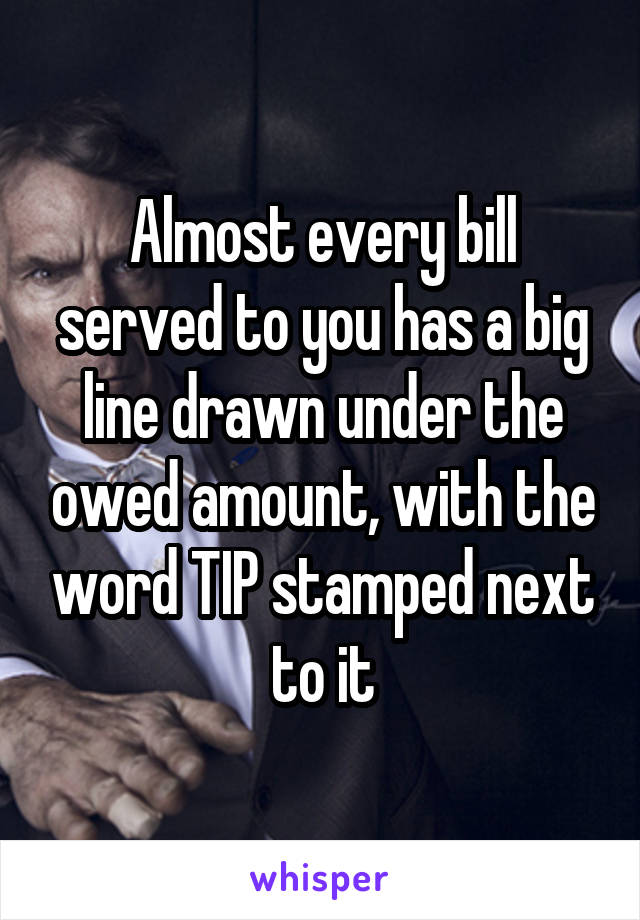 Almost every bill served to you has a big line drawn under the owed amount, with the word TIP stamped next to it