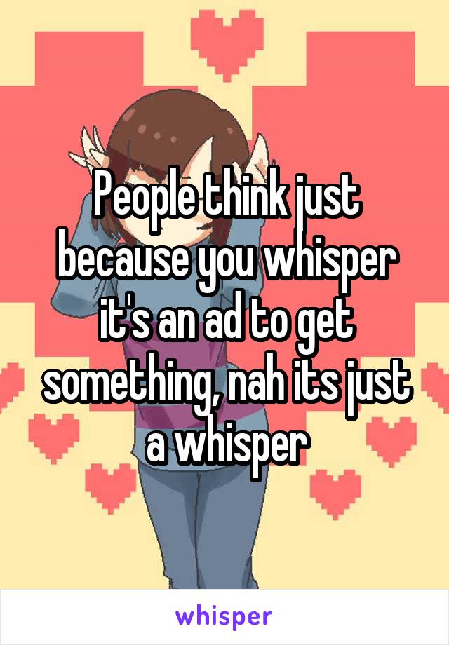 People think just because you whisper it's an ad to get something, nah its just a whisper