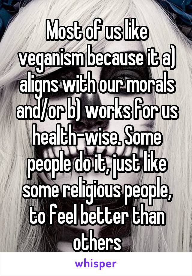 Most of us like veganism because it a) aligns with our morals and/or b) works for us health-wise. Some people do it, just like some religious people, to feel better than others