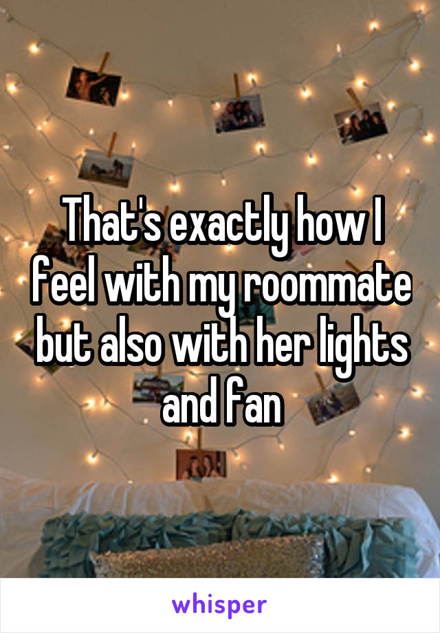 That's exactly how I feel with my roommate but also with her lights and fan