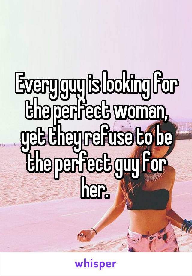 Every guy is looking for the perfect woman, yet they refuse to be the perfect guy for her. 