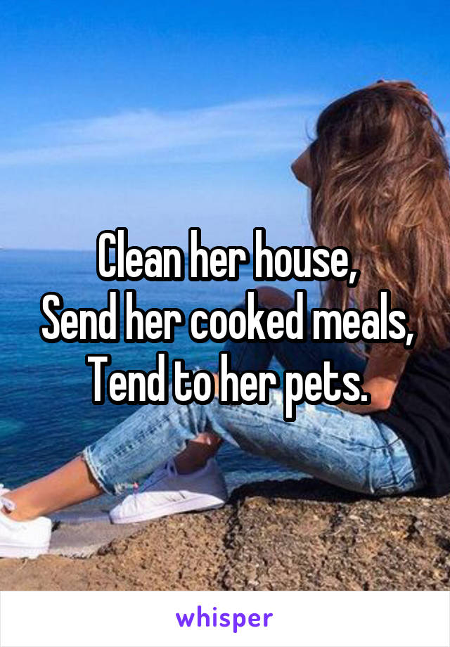 Clean her house,
Send her cooked meals,
Tend to her pets.