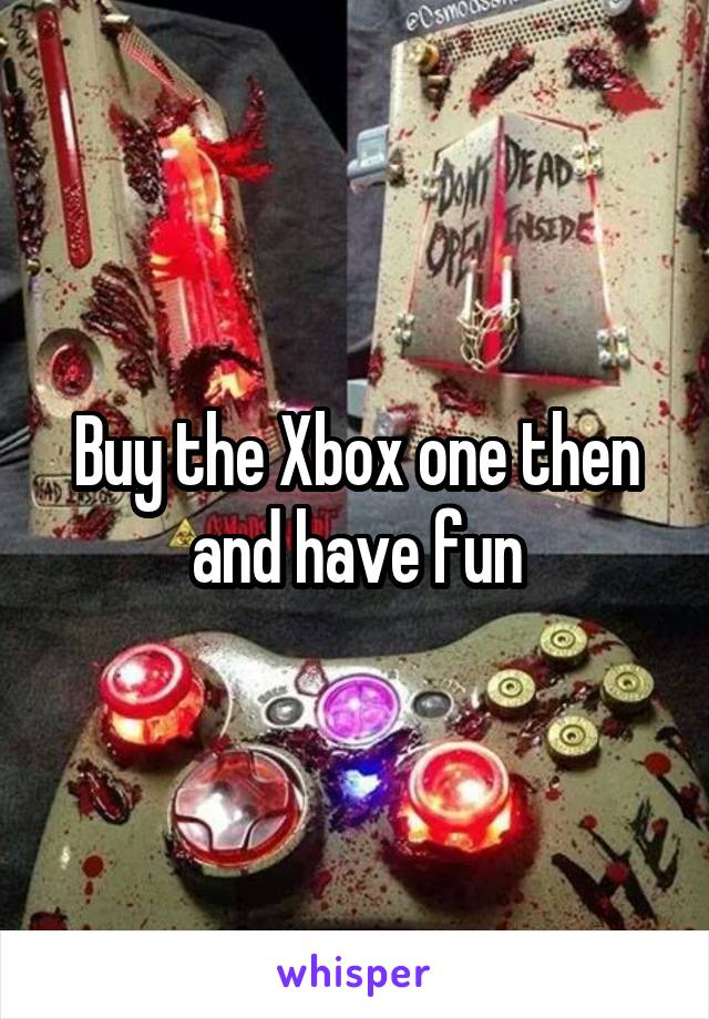 Buy the Xbox one then and have fun