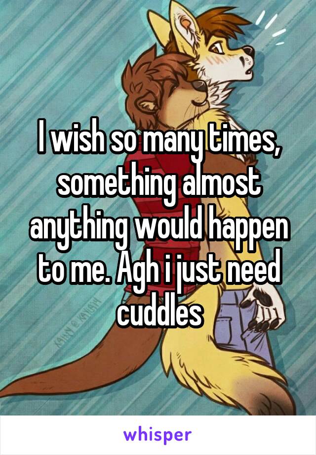 I wish so many times, something almost anything would happen to me. Agh i just need cuddles