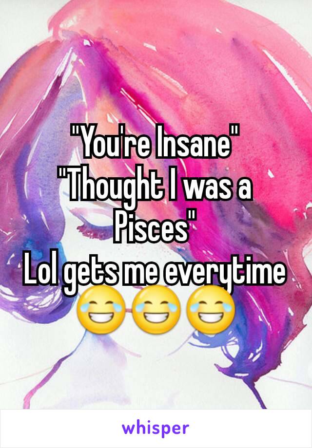 "You're Insane"
"Thought I was a Pisces"
Lol gets me everytime 😂😂😂