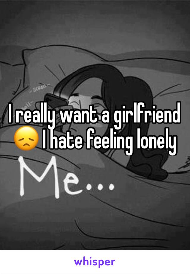 I really want a girlfriend 😞 I hate feeling lonely 