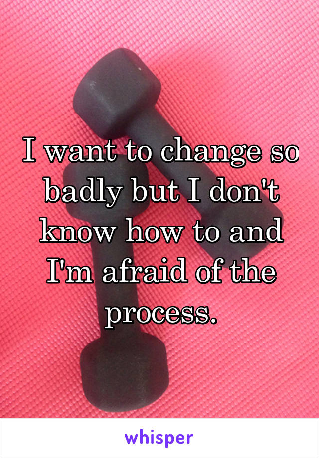 I want to change so badly but I don't know how to and I'm afraid of the process.