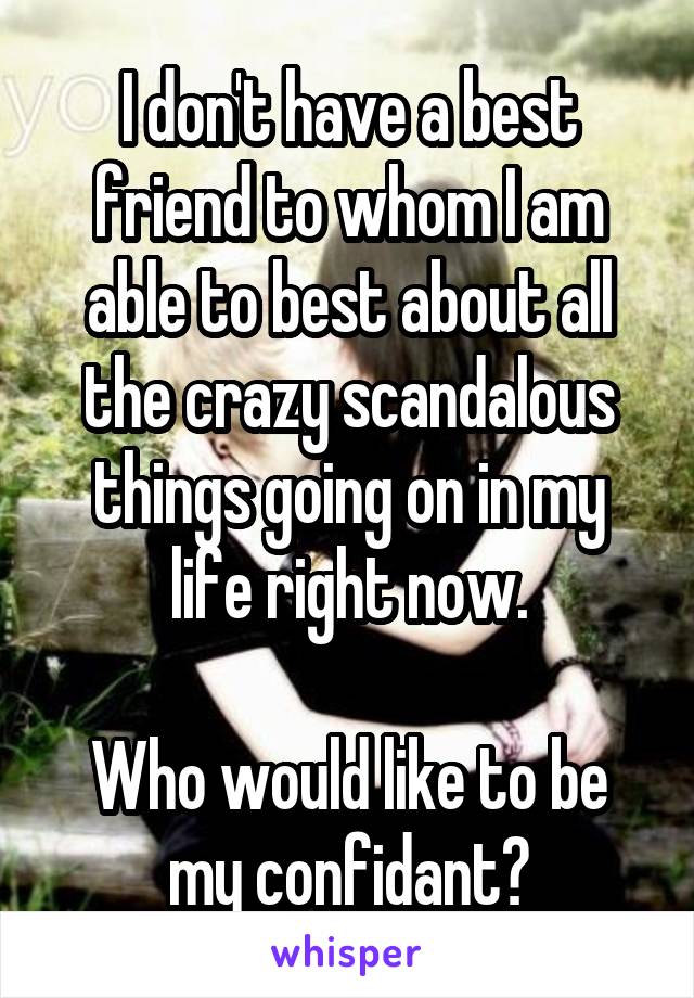 I don't have a best friend to whom I am able to best about all the crazy scandalous things going on in my life right now.

Who would like to be my confidant?