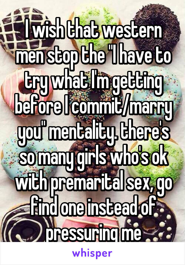 I wish that western men stop the "I have to try what I'm getting before I commit/marry you" mentality. there's so many girls who's ok with premarital sex, go find one instead of pressuring me