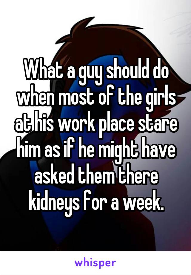 What a guy should do when most of the girls at his work place stare him as if he might have asked them there kidneys for a week.