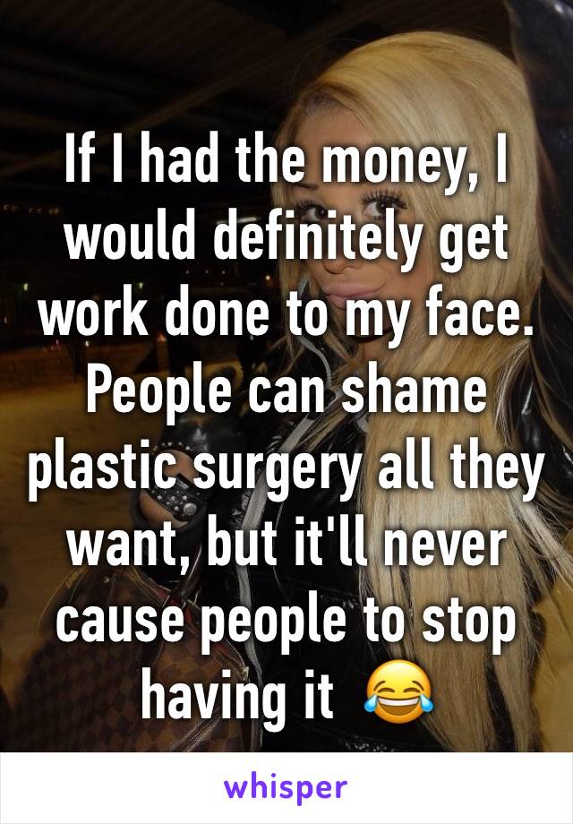 If I had the money, I would definitely get work done to my face. People can shame plastic surgery all they want, but it'll never cause people to stop having it  😂