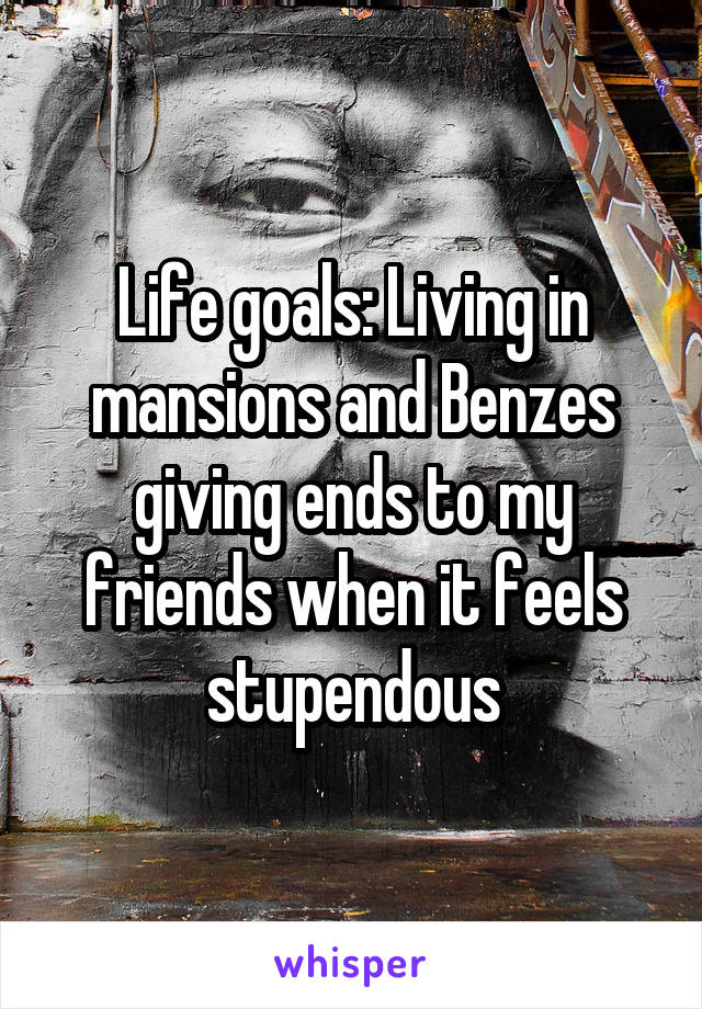 Life goals: Living in mansions and Benzes giving ends to my friends when it feels stupendous
