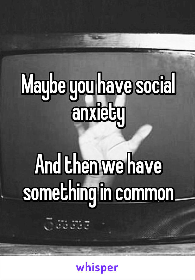 Maybe you have social anxiety

And then we have something in common