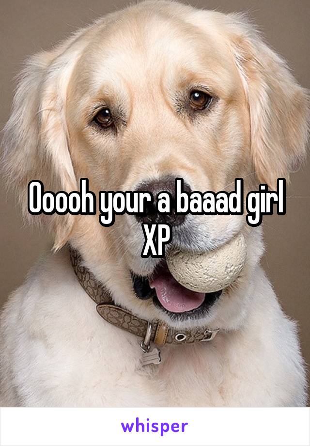 Ooooh your a baaad girl XP