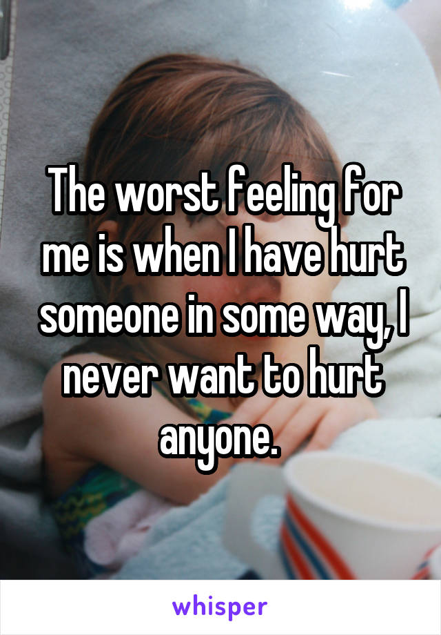 The worst feeling for me is when I have hurt someone in some way, I never want to hurt anyone. 
