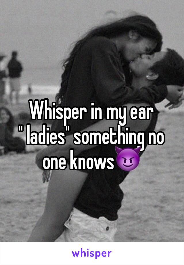 Whisper in my ear
" ladies" something no one knows😈
