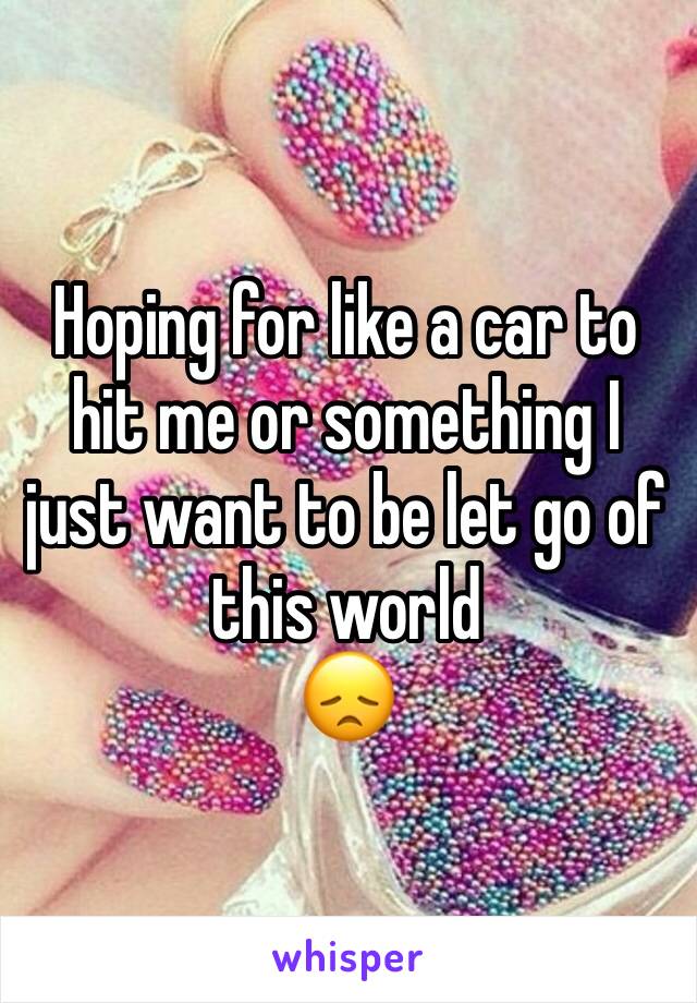 Hoping for like a car to hit me or something I just want to be let go of this world
😞
