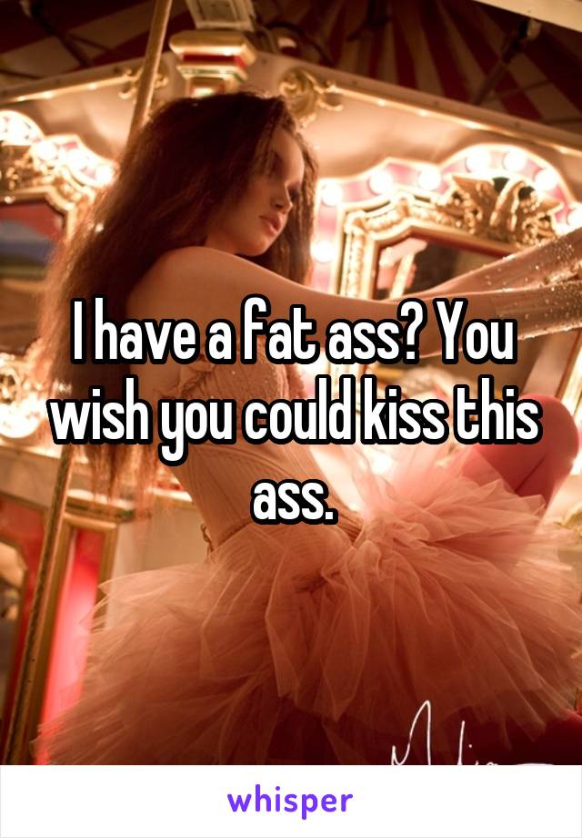 I have a fat ass? You wish you could kiss this ass.