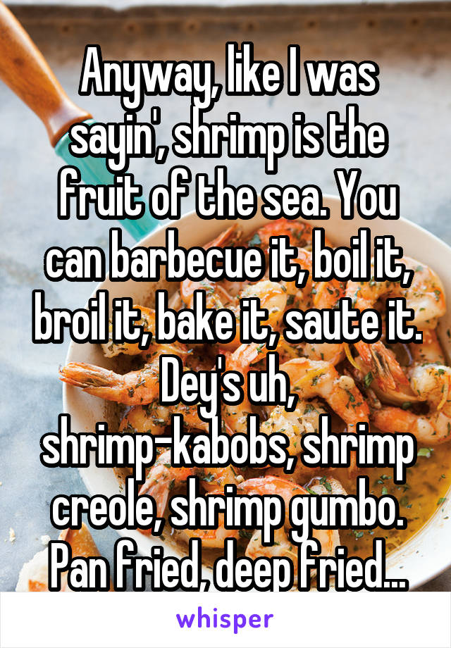 Anyway, like I was sayin', shrimp is the fruit of the sea. You can barbecue it, boil it, broil it, bake it, saute it. Dey's uh, shrimp-kabobs, shrimp creole, shrimp gumbo. Pan fried, deep fried...