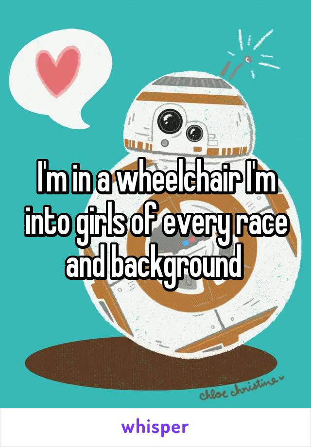 I'm in a wheelchair I'm into girls of every race and background 