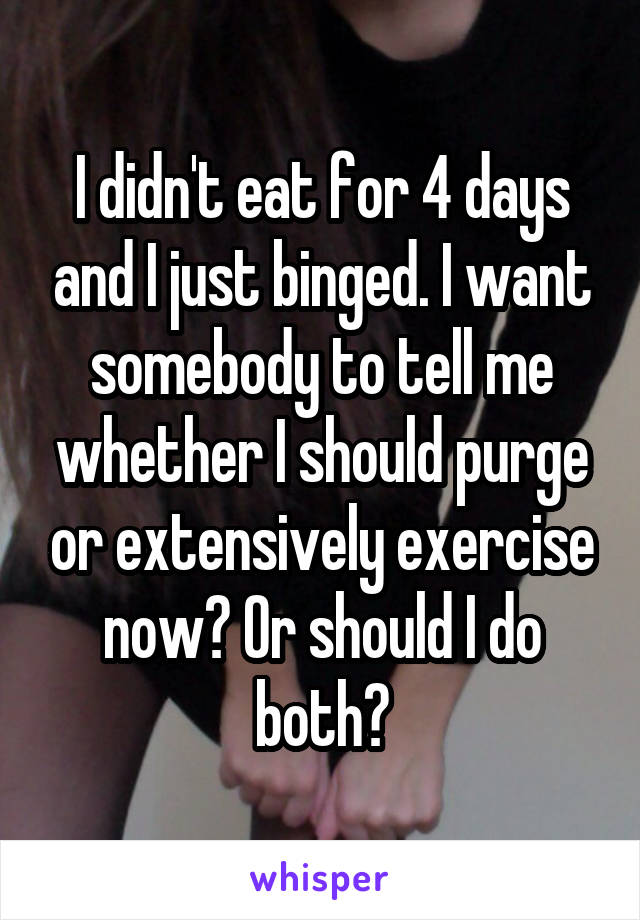 I didn't eat for 4 days and I just binged. I want somebody to tell me whether I should purge or extensively exercise now? Or should I do both?