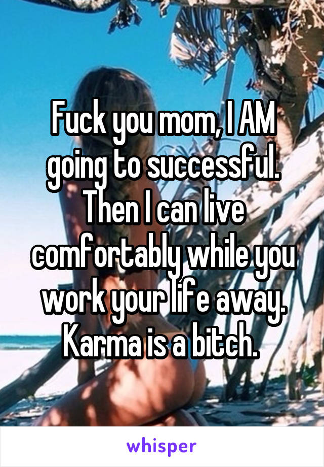Fuck you mom, I AM going to successful. Then I can live comfortably while you work your life away. Karma is a bitch. 