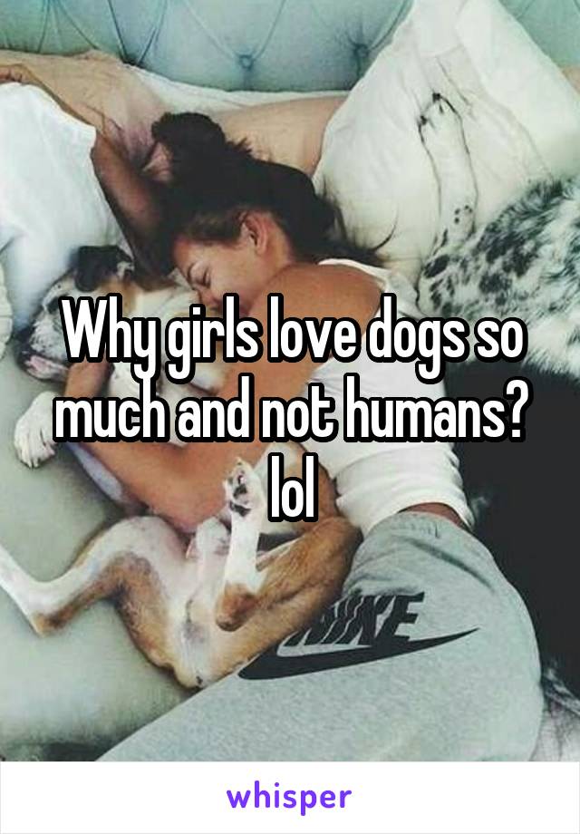 Why girls love dogs so much and not humans? lol
