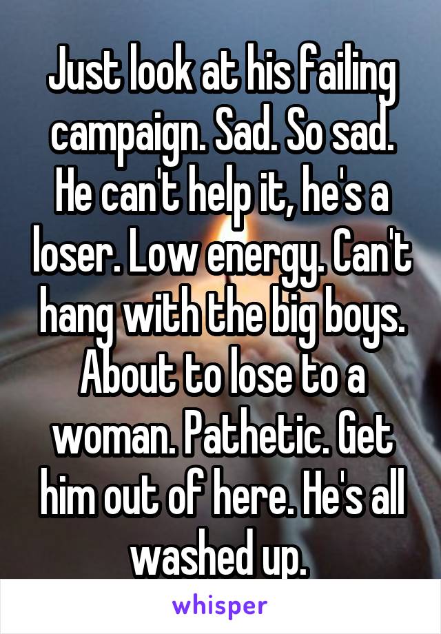 Just look at his failing campaign. Sad. So sad. He can't help it, he's a loser. Low energy. Can't hang with the big boys. About to lose to a woman. Pathetic. Get him out of here. He's all washed up. 