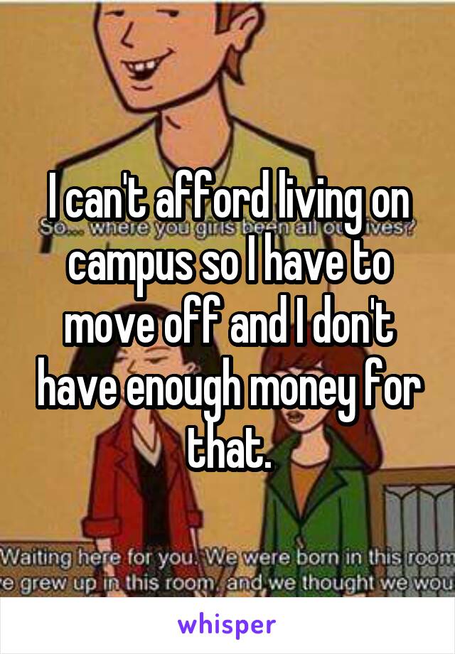 I can't afford living on campus so I have to move off and I don't have enough money for that.