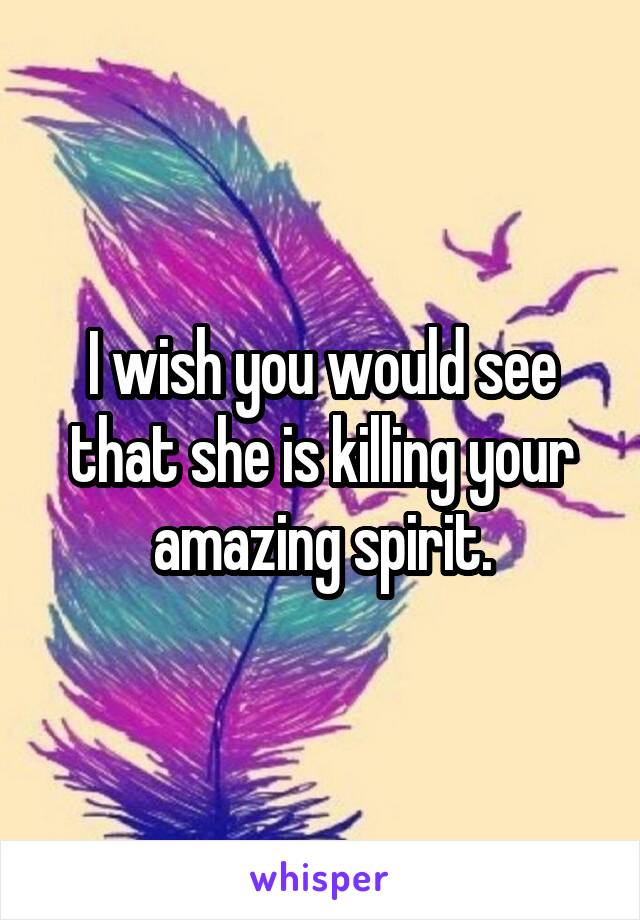 I wish you would see that she is killing your amazing spirit.