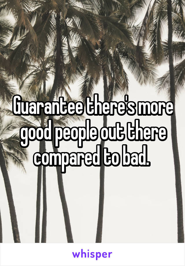 Guarantee there's more good people out there compared to bad. 