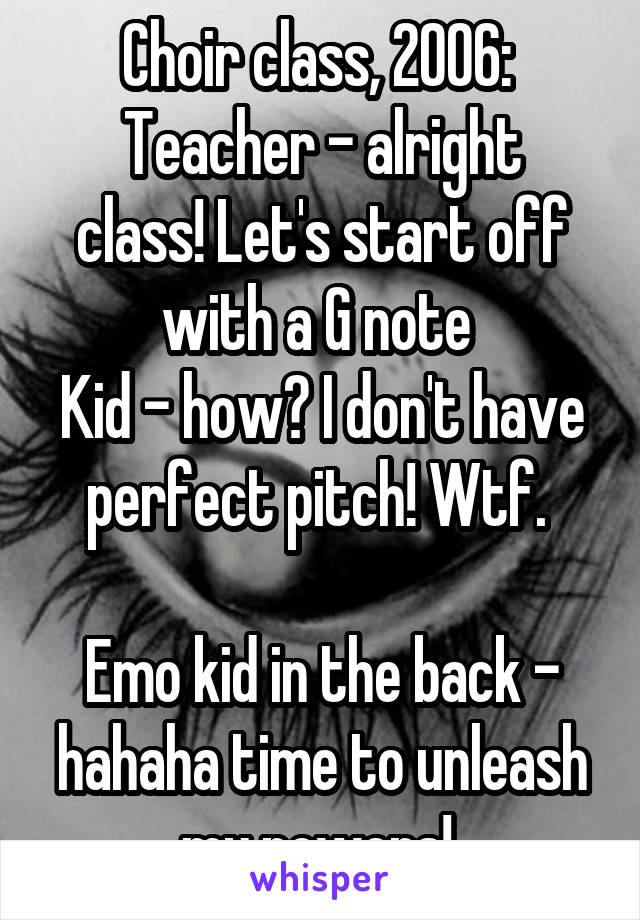 Choir class, 2006: 
Teacher - alright class! Let's start off with a G note 
Kid - how? I don't have perfect pitch! Wtf. 

Emo kid in the back - hahaha time to unleash my powers! 