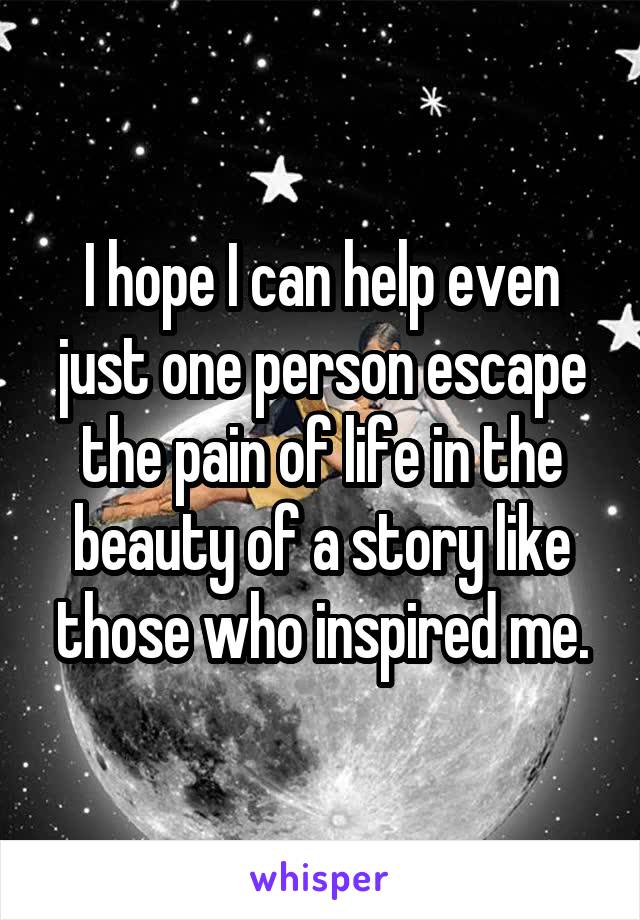 I hope I can help even just one person escape the pain of life in the beauty of a story like those who inspired me.