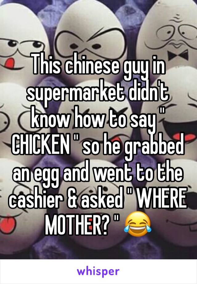 This chinese guy in supermarket didn't know how to say " CHICKEN " so he grabbed an egg and went to the cashier & asked " WHERE MOTHER? " 😂