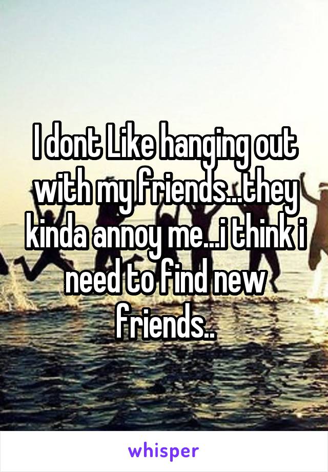 I dont Like hanging out with my friends...they kinda annoy me...i think i need to find new friends..