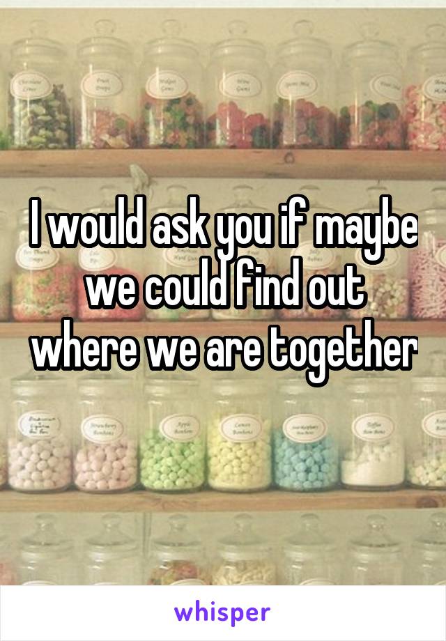 I would ask you if maybe we could find out where we are together 