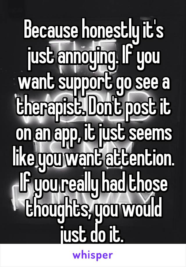 Because honestly it's just annoying. If you want support go see a therapist. Don't post it on an app, it just seems like you want attention. If you really had those thoughts, you would just do it. 