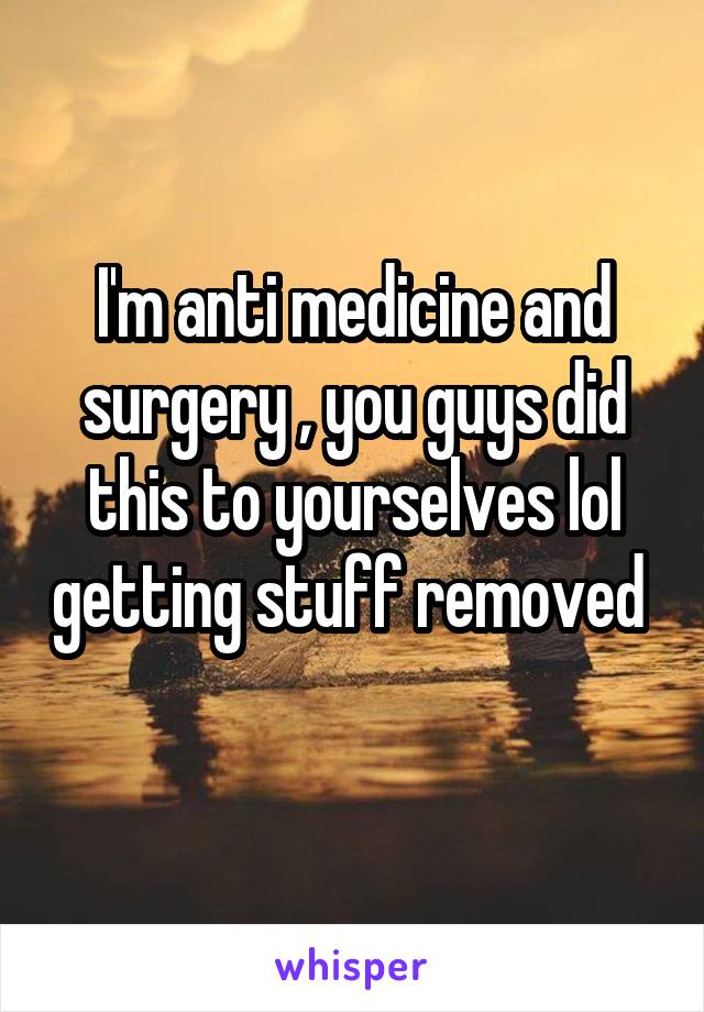 I'm anti medicine and surgery , you guys did this to yourselves lol getting stuff removed  