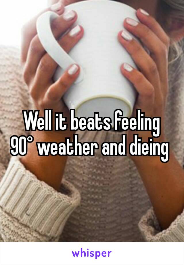 Well it beats feeling 90° weather and dieing 