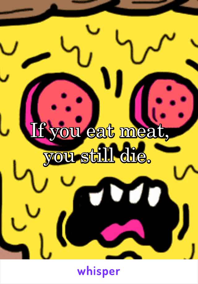 If you eat meat, you still die. 
