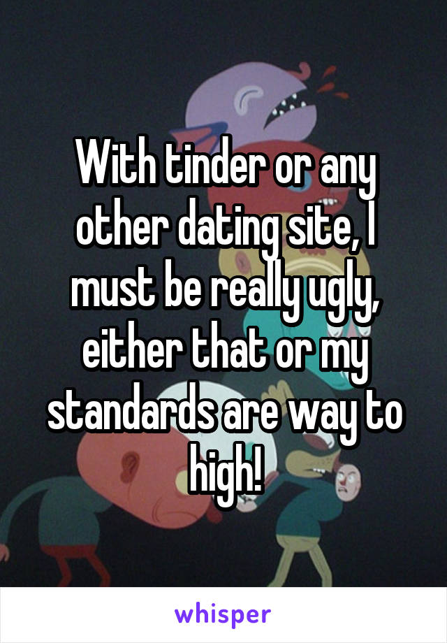 With tinder or any other dating site, I must be really ugly, either that or my standards are way to high!