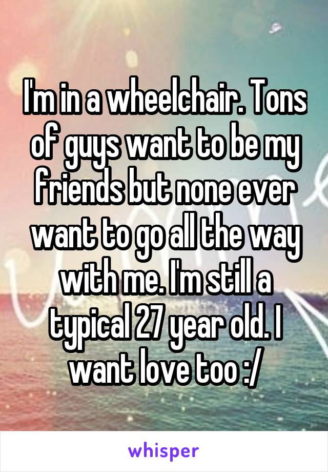 I'm in a wheelchair. Tons of guys want to be my friends but none ever want to go all the way with me. I'm still a typical 27 year old. I want love too :/