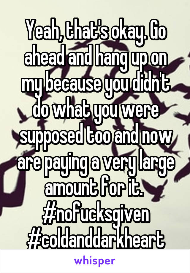 Yeah, that's okay. Go ahead and hang up on my because you didn't do what you were supposed too and now are paying a very large amount for it. 
#nofucksgiven
#coldanddarkheart