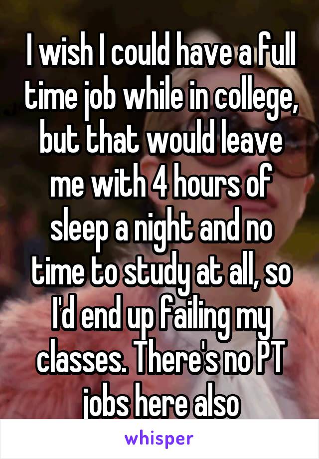 I wish I could have a full time job while in college, but that would leave me with 4 hours of sleep a night and no time to study at all, so I'd end up failing my classes. There's no PT jobs here also