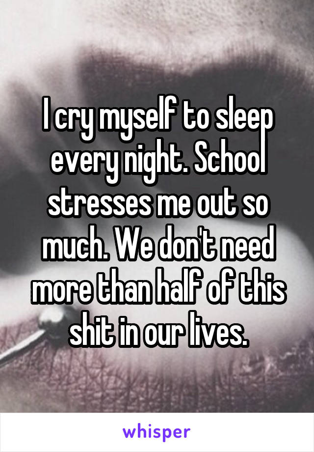 I cry myself to sleep every night. School stresses me out so much. We don't need more than half of this shit in our lives.