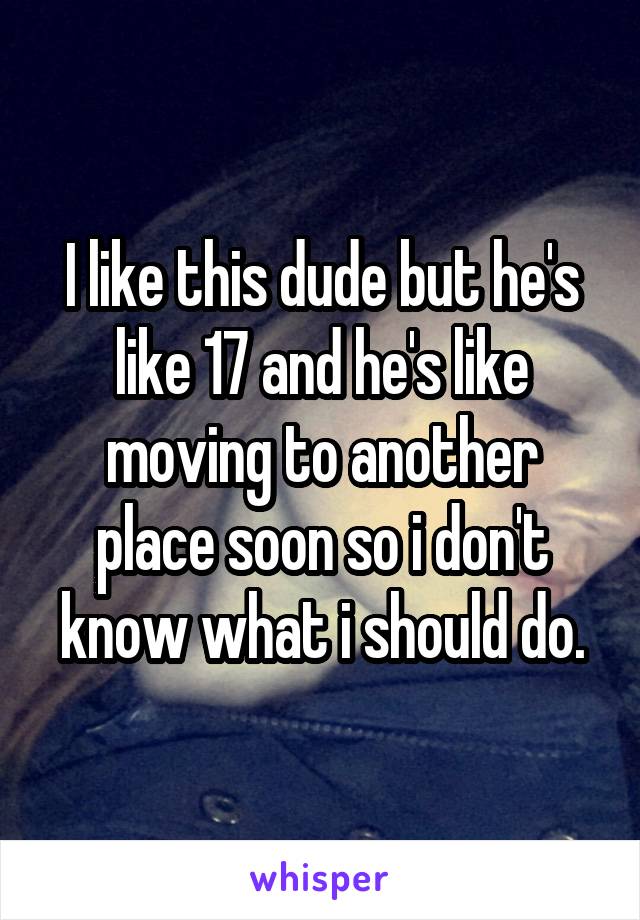 I like this dude but he's like 17 and he's like moving to another place soon so i don't know what i should do.