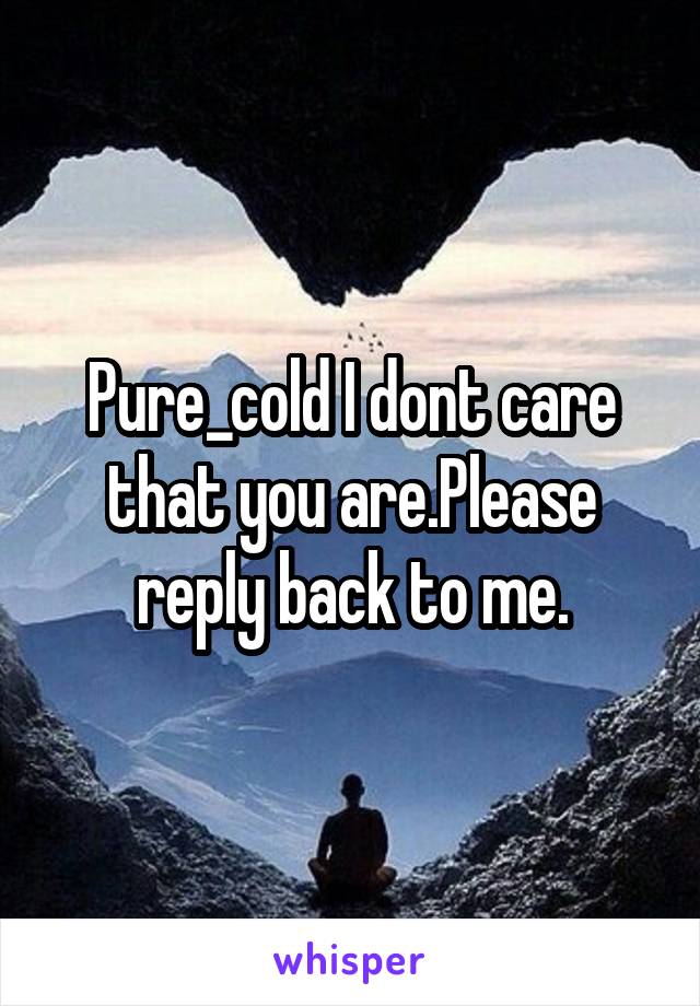 Pure_cold I dont care that you are.Please reply back to me.