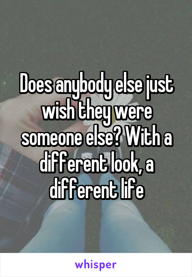 Does anybody else just wish they were someone else? With a different look, a different life