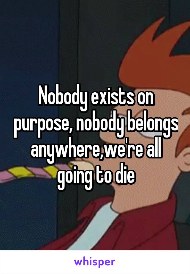 Nobody exists on purpose, nobody belongs anywhere,we're all going to die